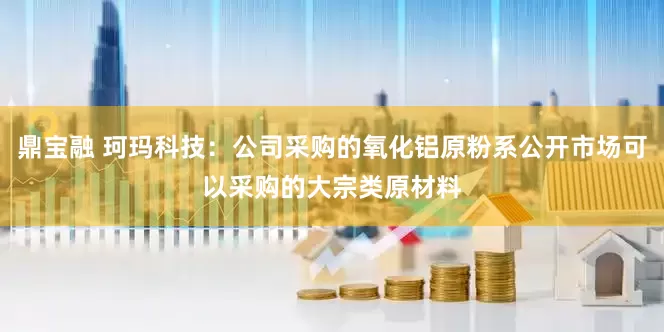鼎宝融 珂玛科技：公司采购的氧化铝原粉系公开市场可以采购的大宗类原材料