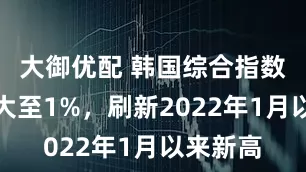 大御优配 韩国综合指数涨幅扩大至1%，刷新2022年1月以来新高