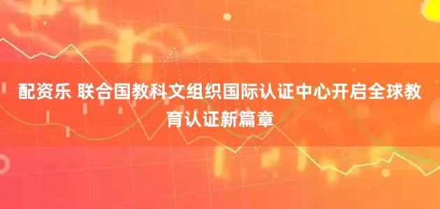 配资乐 联合国教科文组织国际认证中心开启全球教育认证新篇章