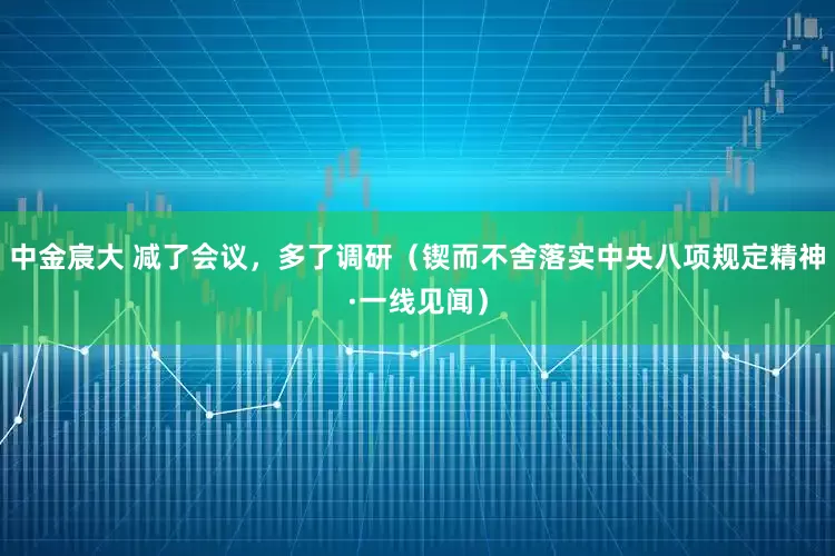 中金宸大 减了会议,多了调研(锲而不舍落实中央八项规定精神·一线见闻)