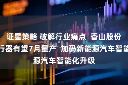 证星策略 破解行业痛点  香山股份自研执行器有望7月量产  加码新能源汽车智能化升级
