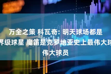 万全之策 科瓦奇: 明天球场都是世界级球星 魔笛是克罗地亚史上最伟大球员