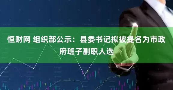 恒财网 组织部公示：县委书记拟被提名为市政府班子副职人选