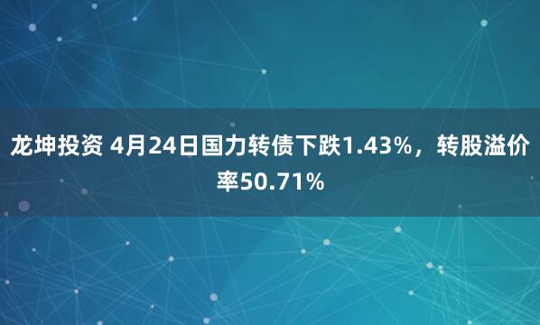 龙坤投资 4月24日国力转债下跌1.43%，转股溢价率50.71%