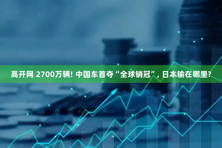 高开网 2700万辆! 中国车首夺“全球销冠”, 日本输在哪里?