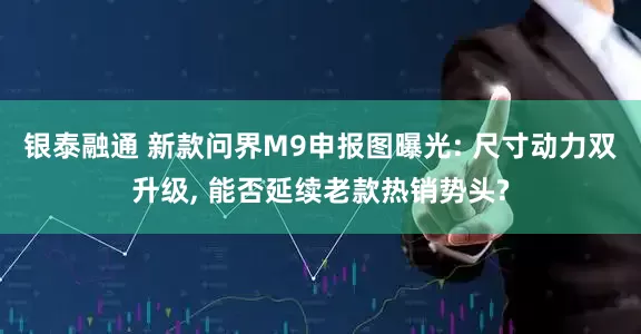 银泰融通 新款问界M9申报图曝光: 尺寸动力双升级, 能否延续老款热销势头?