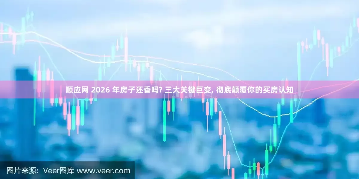 顺应网 2026 年房子还香吗? 三大关键巨变, 彻底颠覆你的买房认知