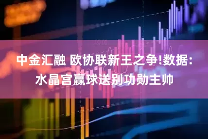 中金汇融 欧协联新王之争!数据:水晶宫赢球送别功勋主帅