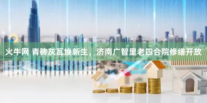 火牛网 青砖灰瓦焕新生，济南广智里老四合院修缮开放