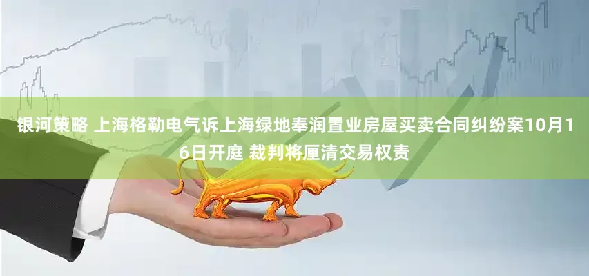 银河策略 上海格勒电气诉上海绿地奉润置业房屋买卖合同纠纷案10月16日开庭 裁判将厘清交易权责