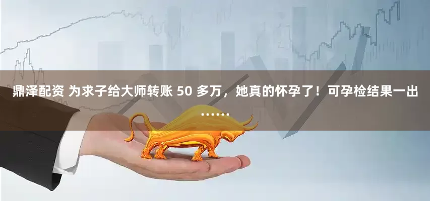 鼎泽配资 为求子给大师转账 50 多万，她真的怀孕了！可孕检结果一出……